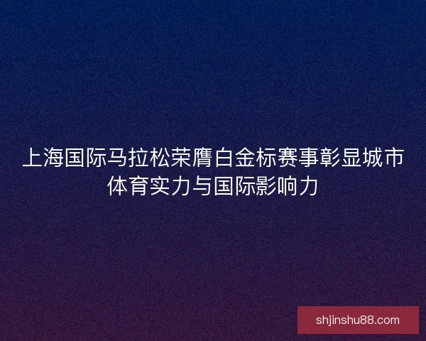 上海国际马拉松荣膺白金标赛事彰显城市体育实力与国际影响力