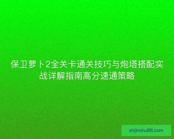 保卫萝卜2全关卡通关技巧与炮塔搭配实战详解指南高分速通策略