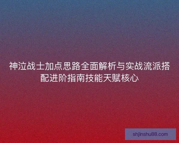 神泣战士加点思路全面解析与实战流派搭配进阶指南技能天赋核心