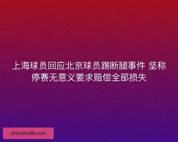 上海球员回应北京球员踢断腿事件 坚称停赛无意义要求赔偿全部损失