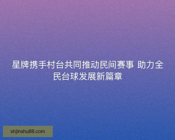 星牌携手村台共同推动民间赛事 助力全民台球发展新篇章