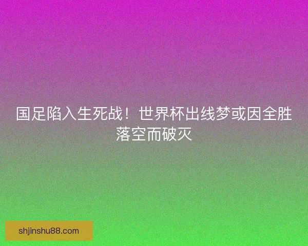 国足陷入生死战！世界杯出线梦或因全胜落空而破灭
