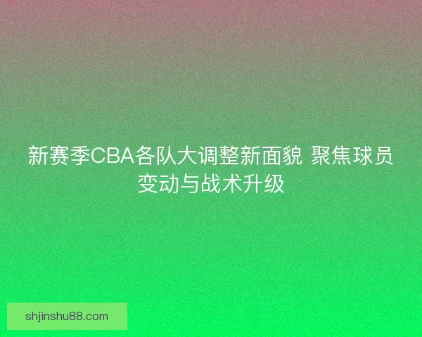 新赛季CBA各队大调整新面貌 聚焦球员变动与战术升级