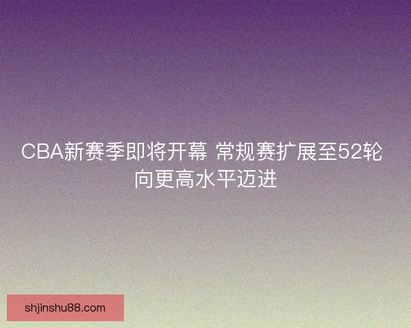 CBA新赛季即将开幕 常规赛扩展至52轮 向更高水平迈进