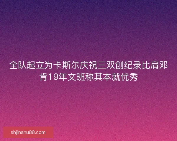 全队起立为卡斯尔庆祝三双创纪录比肩邓肯19年文班称其本就优秀