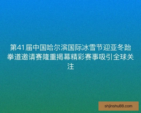 第41届中国哈尔滨国际冰雪节迎亚冬跆拳道邀请赛隆重揭幕精彩赛事吸引全球关注