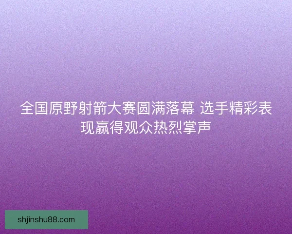 全国原野射箭大赛圆满落幕 选手精彩表现赢得观众热烈掌声